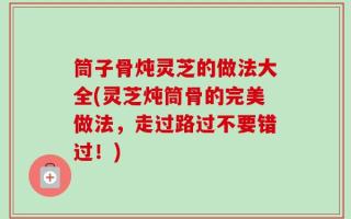 筒子骨炖灵芝的做法大全(灵芝炖筒骨的完美做法，走过路过不要错过！)