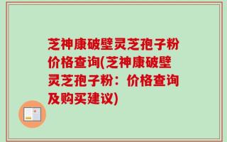 芝神康破壁灵芝孢子粉价格查询(芝神康破壁灵芝孢子粉：价格查询及购买建议)
