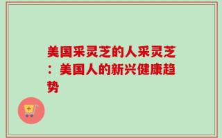美国采灵芝的人采灵芝：美国人的新兴健康趋势