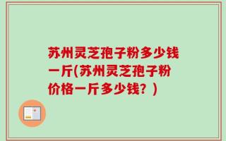 苏州灵芝孢子粉多少钱一斤(苏州灵芝孢子粉价格一斤多少钱？)