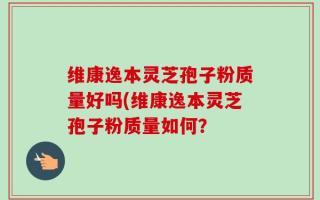 维康逸本灵芝孢子粉质量好吗(维康逸本灵芝孢子粉质量如何？