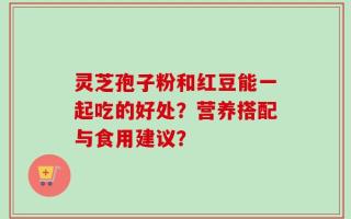 灵芝孢子粉和红豆能一起吃的好处？营养搭配与食用建议？