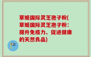 草姬国际灵芝孢子粉(草姬国际灵芝孢子粉：提升免疫力、促进健康的天然良品)