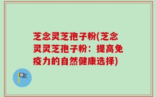 芝念灵芝孢子粉(芝念灵灵芝孢子粉：提高免疫力的自然健康选择)