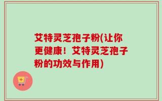 艾特灵芝孢子粉(让你更健康！艾特灵芝孢子粉的功效与作用)