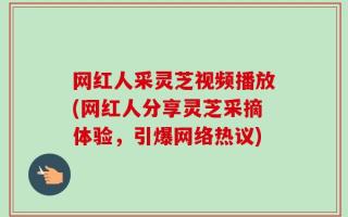 网红人采灵芝视频播放(网红人分享灵芝采摘体验，引爆网络热议)