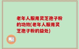 老年人服用灵芝孢子粉的功效(老年人服用灵芝孢子粉的益处)