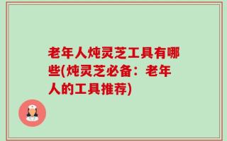 老年人炖灵芝工具有哪些(炖灵芝必备：老年人的工具推荐)