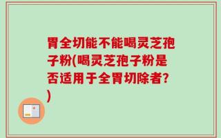 胃全切能不能喝灵芝孢子粉(喝灵芝孢子粉是否适用于全胃切除者？)