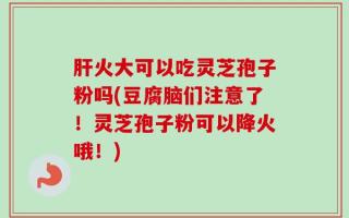 肝火大可以吃灵芝孢子粉吗(豆腐脑们注意了！灵芝孢子粉可以降火哦！)