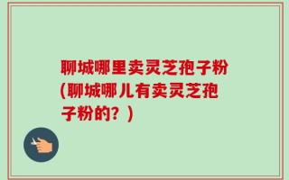 聊城哪里卖灵芝孢子粉(聊城哪儿有卖灵芝孢子粉的？)