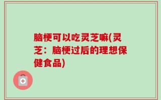 脑梗可以吃灵芝嘛(灵芝：脑梗过后的理想保健食品)