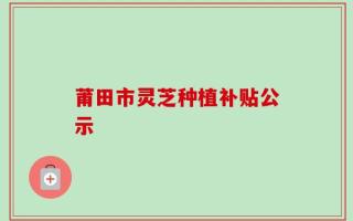 莆田市灵芝种植补贴公示