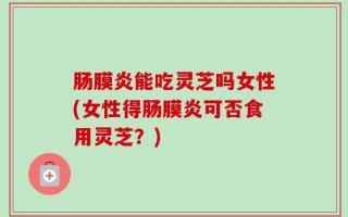 肠膜炎能吃灵芝吗女性(女性得肠膜炎可否食用灵芝？)