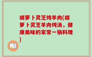 胡萝卜灵芝炖羊肉(胡萝卜灵芝羊肉炖汤，健康美味的家常一锅料理)