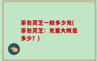 茶包灵芝一般多少克(茶包灵芝：克重大概是多少？)