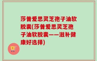 莎普爱思灵芝孢子油软胶囊(莎普爱思灵芝孢子油软胶囊——滋补健康好选择)