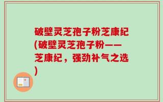 破壁灵芝孢子粉芝康纪(破壁灵芝孢子粉——芝康纪，强劲补气之选)
