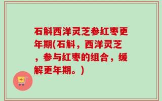 石斛西洋灵芝参红枣更年期(石斛，西洋灵芝，参与红枣的组合，缓解更年期。)