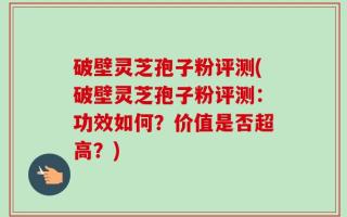 破壁灵芝孢子粉评测(破壁灵芝孢子粉评测：功效如何？价值是否超高？)