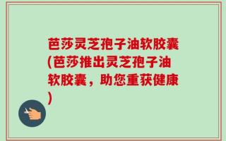 芭莎灵芝孢子油软胶囊(芭莎推出灵芝孢子油软胶囊，助您重获健康)