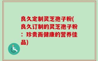 良久定制灵芝孢子粉(良久订制的灵芝孢子粉：珍贵而健康的营养佳品)