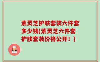 紫灵芝护肤套装六件套多少钱(紫灵芝六件套护肤套装价格公开！)