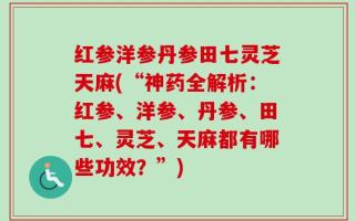红参洋参丹参田七灵芝天麻(“神药全解析：红参、洋参、丹参、田七、灵芝、天麻都有哪些功效？”)