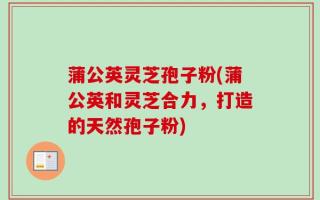 蒲公英灵芝孢子粉(蒲公英和灵芝合力，打造的天然孢子粉)