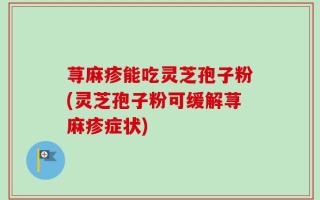 荨麻疹能吃灵芝孢子粉(灵芝孢子粉可缓解荨麻疹症状)