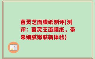 菌灵芝面膜纸测评(测评：菌灵芝面膜纸，带来细腻嫩肤新体验)