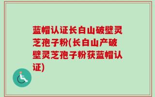 蓝帽认证长白山破壁灵芝孢子粉(长白山产破壁灵芝孢子粉获蓝帽认证)