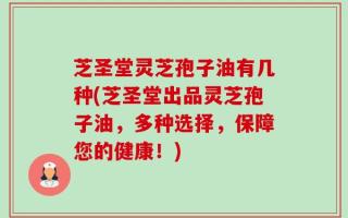 芝圣堂灵芝孢子油有几种(芝圣堂出品灵芝孢子油，多种选择，保障您的健康！)