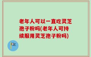 老年人可以一直吃灵芝孢子粉吗(老年人可持续服用灵芝孢子粉吗)