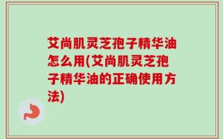 艾尚肌灵芝孢子精华油怎么用(艾尚肌灵芝孢子精华油的正确使用方法)