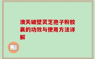澳天破壁灵芝孢子粉胶襄的功效与使用方法详解