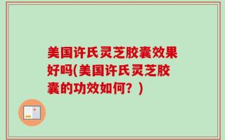 美国许氏灵芝胶囊效果好吗(美国许氏灵芝胶囊的功效如何？)