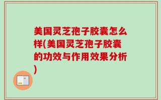 美国灵芝孢子胶囊怎么样(美国灵芝孢子胶囊的功效与作用效果分析)