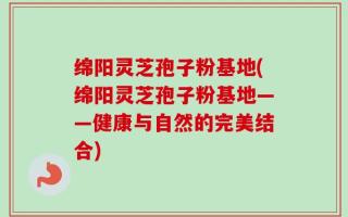 绵阳灵芝孢子粉基地(绵阳灵芝孢子粉基地——健康与自然的完美结合)