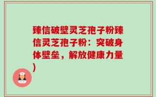 臻信破壁灵芝孢子粉臻信灵芝孢子粉：突破身体壁垒，解放健康力量)