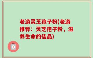 老游灵芝孢子粉(老游推荐：灵芝孢子粉，滋养生命的佳品)