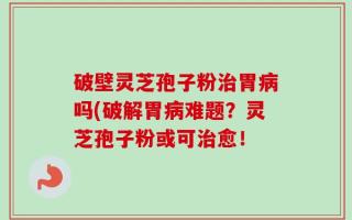 破壁灵芝孢子粉治胃病吗(破解胃病难题？灵芝孢子粉或可治愈！