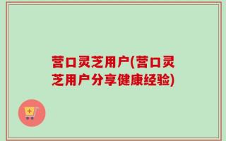 营口灵芝用户(营口灵芝用户分享健康经验)