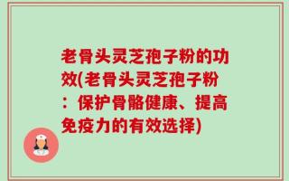 老骨头灵芝孢子粉的功效(老骨头灵芝孢子粉：保护骨骼健康、提高免疫力的有效选择)