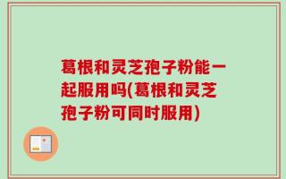 葛根和灵芝孢子粉能一起服用吗(葛根和灵芝孢子粉可同时服用)