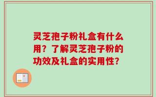 灵芝孢子粉礼盒有什么用？了解灵芝孢子粉的功效及礼盒的实用性？