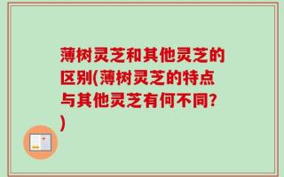 薄树灵芝和其他灵芝的区别(薄树灵芝的特点与其他灵芝有何不同？)