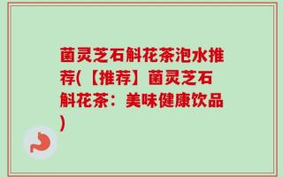 菌灵芝石斛花茶泡水推荐(【推荐】菌灵芝石斛花茶：美味健康饮品)