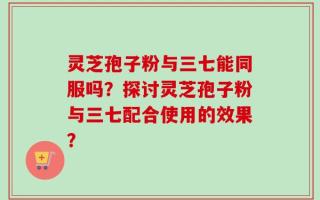 灵芝孢子粉与三七能同服吗？探讨灵芝孢子粉与三七配合使用的效果？