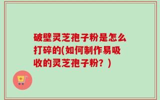 破壁灵芝孢子粉是怎么打碎的(如何制作易吸收的灵芝孢子粉？)
